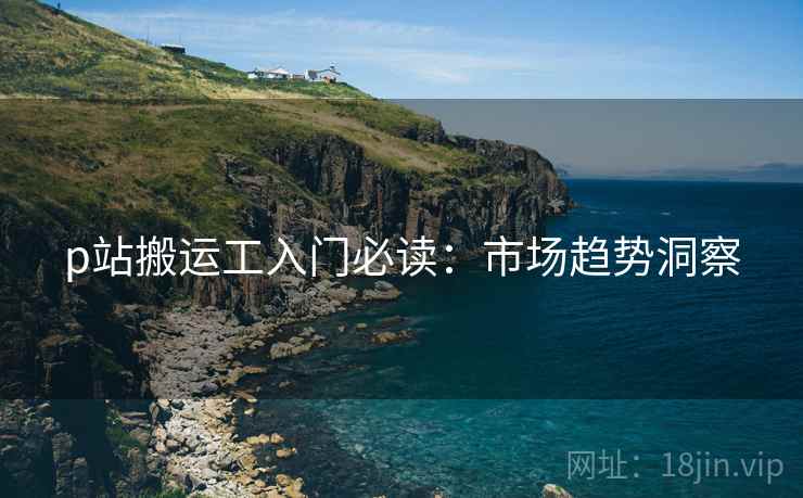 p站搬运工入门必读：市场趋势洞察