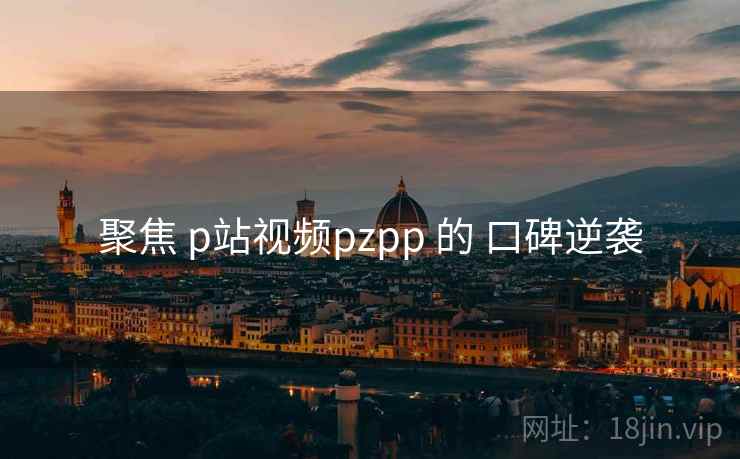 聚焦 p站视频pzpp 的 口碑逆袭
