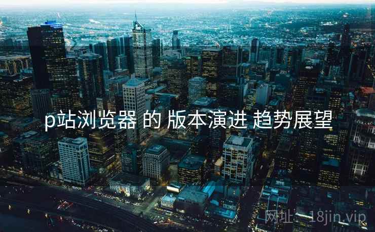 p站浏览器 的 版本演进 趋势展望
