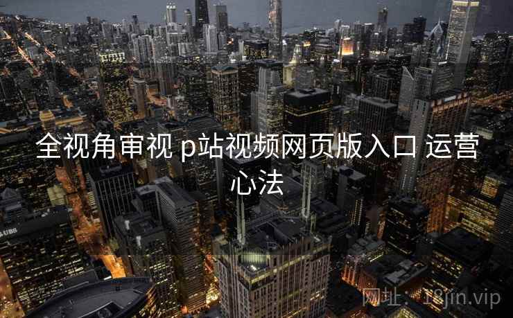 全视角审视 p站视频网页版入口 运营心法