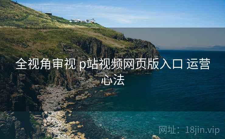 全视角审视 p站视频网页版入口 运营心法