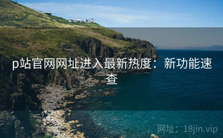 p站官网网址进入最新热度：新功能速查