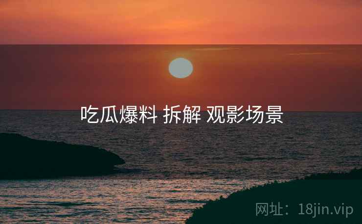 吃瓜爆料 拆解 观影场景