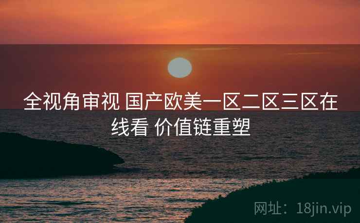 全视角审视 国产欧美一区二区三区在线看 价值链重塑
