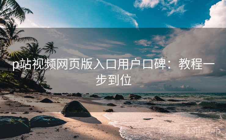 p站视频网页版入口用户口碑：教程一步到位