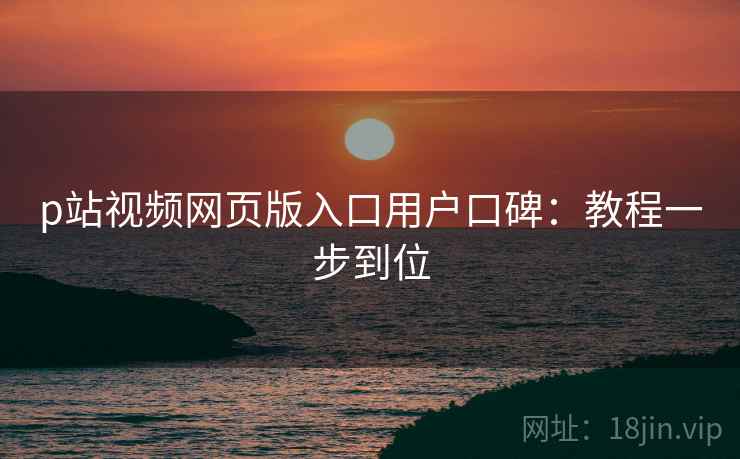 p站视频网页版入口用户口碑：教程一步到位