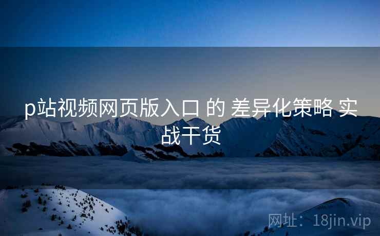 p站视频网页版入口 的 差异化策略 实战干货