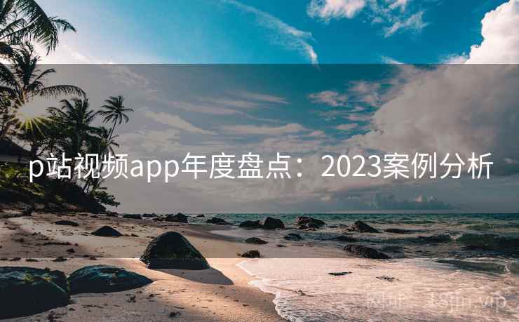 p站视频app年度盘点:2023案例分析 p站视频app年度盘点:2023案例分析