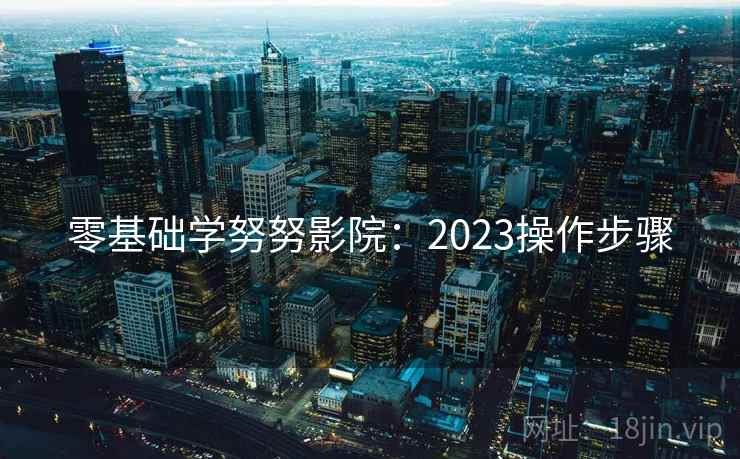 零基础学努努影院:2023操作步骤 零基础学努努影院:2023操作步骤