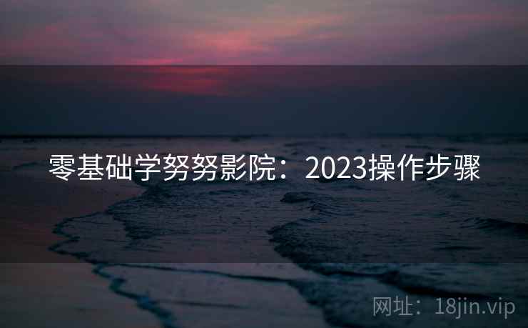 零基础学努努影院:2023操作步骤 零基础学努努影院:2023操作步骤