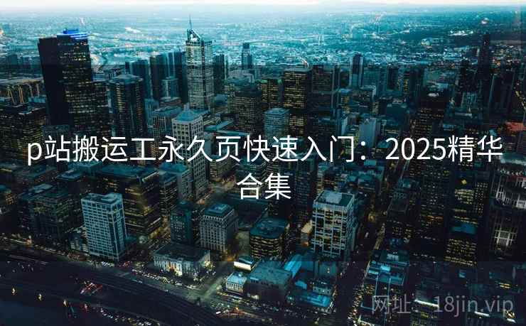 p站搬运工永久页快速入门:2025精华合集 p站搬运工永久页快速入门:2025精华合集