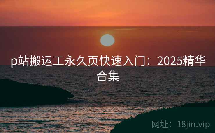 p站搬运工永久页快速入门:2025精华合集 p站搬运工永久页快速入门:2025精华合集