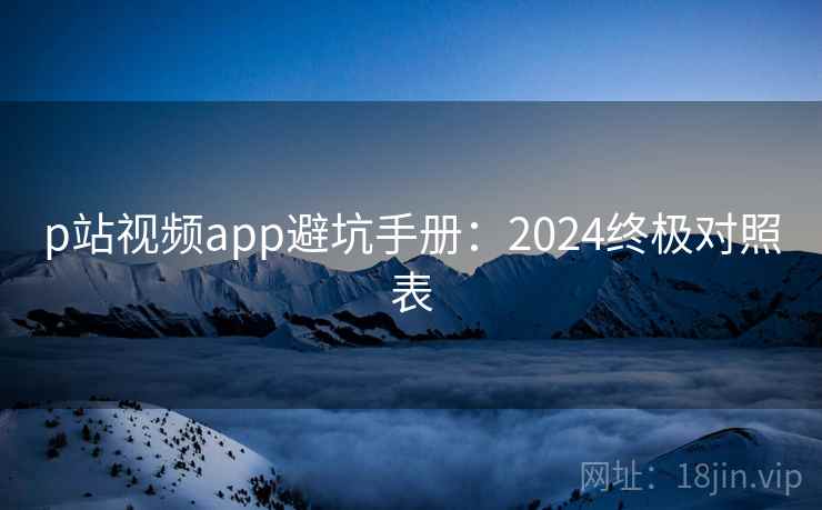 p站视频app避坑手册：2024终极对照表