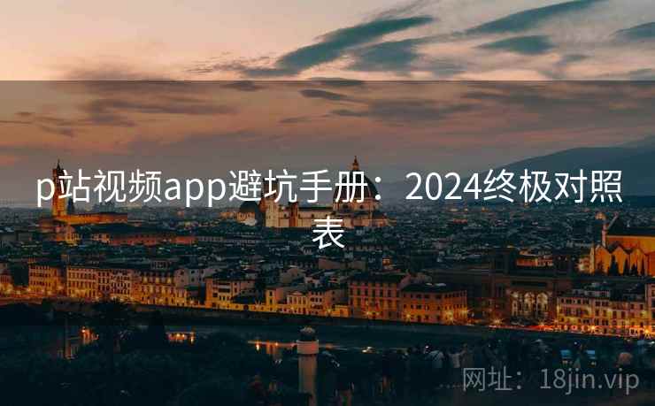 p站视频app避坑手册：2024终极对照表