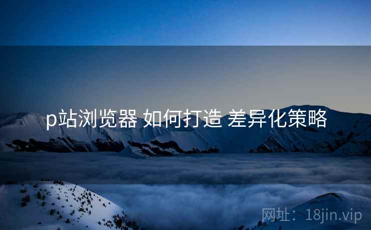 p站浏览器 如何打造 差异化策略