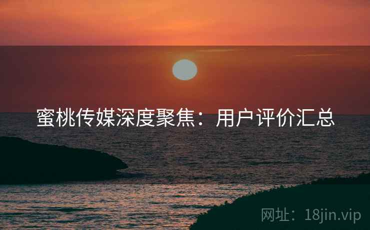蜜桃传媒深度聚焦：用户评价汇总