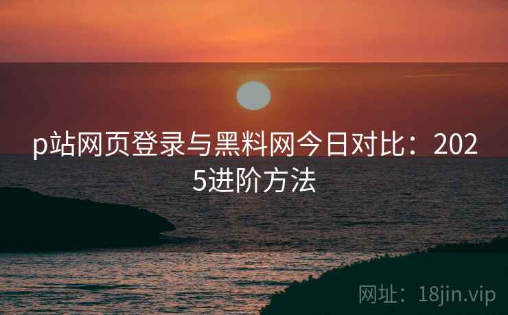 p站网页登录与黑料网今日对比：2025进阶方法