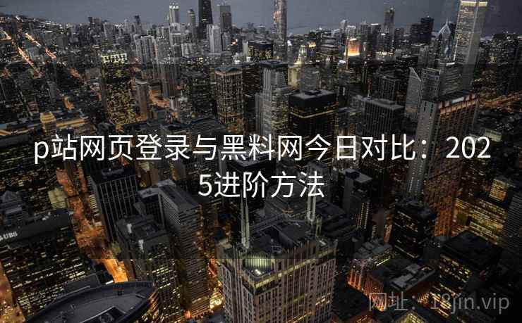p站网页登录与黑料网今日对比：2025进阶方法