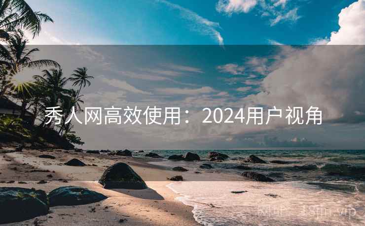 秀人网高效使用：2024用户视角